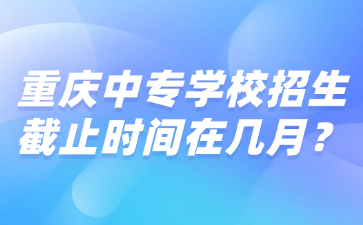 重慶中專學(xué)校招生截止時(shí)間在幾月？
